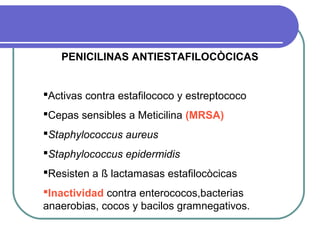 PENICILINAS ANTIESTAFILOCÒCICAS
Activas contra estafilococo y estreptococo
Cepas sensibles a Meticilina (MRSA)
Staphylococcus aureus
Staphylococcus epidermidis
Resisten a ß lactamasas estafilocòcicas
Inactividad contra enterococos,bacterias
anaerobias, cocos y bacilos gramnegativos.
 