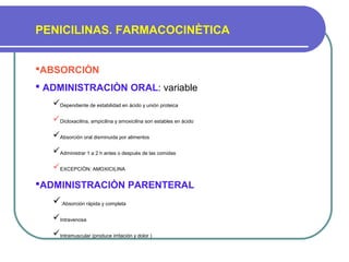 PENICILINAS. FARMACOCINÈTICA
ABSORCIÒN
 ADMINISTRACIÒN ORAL: variable
Dependiente de estabilidad en ácido y unión proteica
Dicloxacilina, ampicilina y amoxicilina son estables en ácido
Absorción oral disminuida por alimentos
Administrar 1 a 2 h antes o después de las comidas
EXCEPCIÒN: AMOXICILINA
ADMINISTRACIÒN PARENTERAL
:Absorción rápida y completa
Intravenosa
Intramuscular (produce irritación y dolor )
 