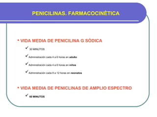 PENICILINAS. FARMACOCINÈTICA
 VIDA MEDIA DE PENICILINA G SÒDICA
 30 MINUTOS
Administración cada 4 a 6 horas en adulto
Administración cada 4 a 6 horas en niños
Administración cada 8 a 12 horas en neonatos
 VIDA MEDIA DE PENICLINAS DE AMPLIO ESPECTRO
 60 MINUTOS
 