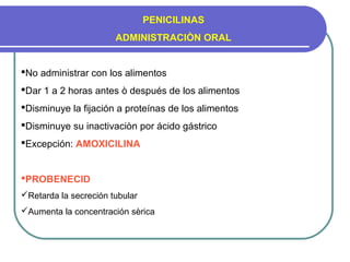 PENICILINAS
ADMINISTRACIÒN ORAL
No administrar con los alimentos
Dar 1 a 2 horas antes ò después de los alimentos
Disminuye la fijación a proteínas de los alimentos
Disminuye su inactivaciòn por ácido gástrico
Excepción: AMOXICILINA
PROBENECID
Retarda la secreción tubular
Aumenta la concentración sèrica
 