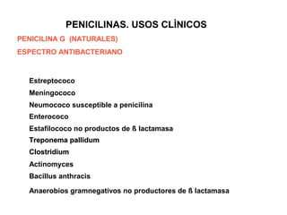 PENICILINAS. USOS CLÌNICOS
PENICILINA G (NATURALES)
ESPECTRO ANTIBACTERIANO
Estreptococo
Meningococo
Neumococo susceptible a penicilina
Enterococo
Estafilococo no productos de ß lactamasa
Treponema pallidumTreponema pallidum
ClostridiumClostridium
Actinomyces
Bacillus anthracis
Anaerobios gramnegativos no productores de ß lactamasa
 