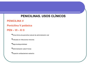 PENICILINAS. USOS CLÌNICOS
PENICILINA V
Penicilina V potàsica
PEN – VI – K ®
Única forma de penicilina natural de administración oral
Indicada en infecciones menores
Baja biodisponibilidad
Administraciòn cada 6 horas
Espectro antibacteriano estrecho
 