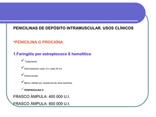 PENICILINAS DE DEPÒSITO INTRAMUSCULAR. USOS CLÌNICOS
PENICILINA G PROCAÌNA
1.Faringitis por estreptococo ß hemolìtico
 Tratamiento
Administraciòn cada 12 o cada 24 hrs
Intramuscular
Menor utilidad por resistencia de otras bacterias
PENPROCILINA ®
FRASCO ÀMPULA: 400 000 U.I.
FRASCO ÀMPULA: 800 000 U.I.
 