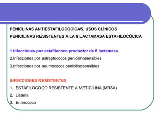 PENICLINAS ANTIESTAFILOCÒCICAS. USOS CLÌNICOS
PENICILINAS RESISTENTES A LA ß LACTAMASA ESTAFILOCÒCICA
1.Infecciones por estafilococo productor de ß lactamasa
2.Infecciones por estreptococos penicilinosensibles
3.Infecciones por neumococos penicilinosensibles
INFECCIONES RESISTENTES
1. ESTAFILOCOCO RESISTENTE A METICILINA (MRSA)
2. Listeria
3. Enterococo
 