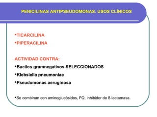 PENICILINAS ANTIPSEUDOMONAS. USOS CLÌNICOS
TICARCILINA
PIPERACILINA
ACTIVIDAD CONTRA:
Bacilos gramnegativos SELECCIONADOS
Klebsiella pneumoniaeKlebsiella pneumoniae
Pseudomonas aeruginosa
Se combinan con aminoglucòsidos, FQ, inhibidor de ß lactamasa.
 