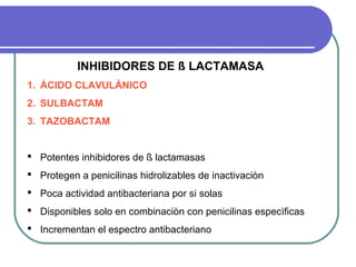 INHIBIDORES DE ß LACTAMASA
1. ÀCIDO CLAVULÀNICO
2. SULBACTAM
3. TAZOBACTAM
 Potentes inhibidores de ß lactamasas
 Protegen a penicilinas hidrolizables de inactivaciòn
 Poca actividad antibacteriana por si solas
 Disponibles solo en combinaciòn con penicilinas especìficas
 Incrementan el espectro antibacteriano
 