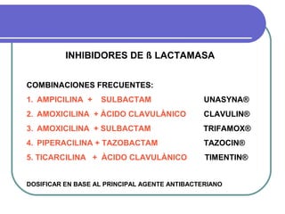 INHIBIDORES DE ß LACTAMASA
COMBINACIONES FRECUENTES:
1. AMPICILINA + SULBACTAM UNASYNA®
2. AMOXICILINA + ÀCIDO CLAVULÀNICO CLAVULIN®
3. AMOXICILINA + SULBACTAM TRIFAMOX®
4. PIPERACILINA + TAZOBACTAM TAZOCIN®
5. TICARCILINA + ÀCIDO CLAVULÀNICO TIMENTIN®
DOSIFICAR EN BASE AL PRINCIPAL AGENTE ANTIBACTERIANO
 