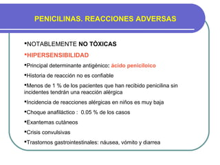PENICILINAS. REACCIONES ADVERSAS
NOTABLEMENTE NO TÒXICAS
HIPERSENSIBILIDAD
Principal determinante antigénico: ácido peniciloico
Historia de reacción no es confiable
Menos de 1 % de los pacientes que han recibido penicilina sin
incidentes tendrán una reacción alérgica
Incidencia de reacciones alérgicas en niños es muy baja
Choque anafiláctico : 0.05 % de los casos
Exantemas cutàneos
Crisis convulsivas
Trastornos gastrointestinales: náusea, vómito y diarrea
 