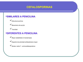 CEFALOSPORINAS
SIMILARES A PENICILINA
Estructura química
Mecanismo de acción
Toxicidad
DIFERENTES A PENICILINA
Mayor estabilidad a ß lactamasas
Espectro de actividad antibacteriana mayor
Nùcleo: àcido 7 - aminocefalosporànico
 
