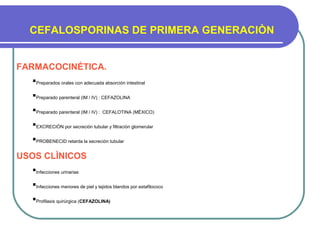 CEFALOSPORINAS DE PRIMERA GENERACIÒN
FARMACOCINÈTICA.
Preparados orales con adecuada absorción intestinal
Preparado parenteral (IM / IV) : CEFAZOLINA
Preparado parenteral (IM / IV) : CEFALOTINA (MÈXICO)
EXCRECIÒN por secreciòn tubular y filtraciòn glomerular
PROBENECID retarda la secreción tubular
USOS CLÌNICOS
Infecciones urinarias
Infecciones menores de piel y tejidos blandos por estafilococo
Profilaxis quirúrgica (CEFAZOLINA)
 