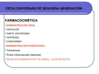 CEFALOSPORINAS DE SEGUNDA GENERACIÒN
FARMACOCINÈTICA
ADMINISTRACIÒN ORAL
CEFACLOR
AXETIL CEFUROXIMA
CEFPROZIL
LORACARBEF
ADMINISTRACIÒN PARENTERAL
Intravenosa
Evitar Intramuscular( dolorosa)
TODAS SE ELIMINAN POR VÌA RENAL. AJUSTAR EN IR
 