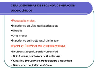 CEFALOSPORINAS DE SEGUNDA GENERACIÒN
USOS CLÌNICOS
Preparados orales.
Infecciones de vías respiratorias altas
Sinusitis
Otitis media
Infecciones del tracto respiratorio bajo
USOS CLÌNICOS DE CEFUROXIMA
Neumonia adquirida en la comunidad
H. influenzae productora de ß lactamasa
Klebsiella pneumoniae productora de ß lactamasa
Neumococo penicilino resistente
 