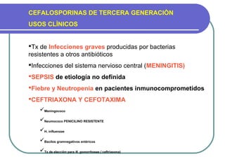 CEFALOSPORINAS DE TERCERA GENERACIÒN
USOS CLÌNICOS
Tx de Infecciones graves producidas por bacterias
resistentes a otros antibióticos
Infecciones del sistema nervioso central (MENINGITIS)
SEPSIS de etiología no definida
Fiebre y Neutropenia en pacientes inmunocomprometidos
CEFTRIAXONA Y CEFOTAXIMA
Meningococo
Neumococo PENICILINO RESISTENTE
H. influenzae
Bacilos gramnegativos entèricos
Tx de elecciòn para N. gonorrhoeae ( ceftriaxona)
 