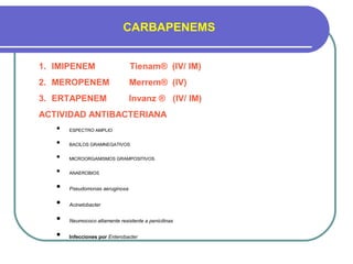 CARBAPENEMS
1. IMIPENEM Tienam® (IV/ IM)
2. MEROPENEM Merrem® (IV)
3. ERTAPENEM Invanz ® (IV/ IM)
ACTIVIDAD ANTIBACTERIANA
 ESPECTRO AMPLIO
 BACILOS GRAMNEGATIVOS
 MICROORGANISMOS GRAMPOSITIVOS
 ANAEROBIOS
 Pseudomonas aeruginosa
 Acinetobacter
 Neumococo altamente resistente a penicilinas
 Infecciones por Enterobacter
 