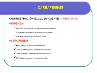 CARBAPENEMS
ADMINISTRACIÒN EXCLUSIVAMENTE PARENTERAL
IMIPENEM
 INACTIVADO POR DESHIDROPEPTIDASAS EN TÙBULOS RENALES
SE COMIBINA CON UN INHIBIDOR DE DESHIDROPEPTIDASAS
CILASTATIN: INHIBIDOR DE DESHIDROPEPTIDASA
MEROPENEM
NO ES INACTIVADO POR DESHIDROPETIDASAS
ACTIVIDAD MAYOR CONTRA AEROBIOS GRAMNEGATIVOS
ACTIVIDAD MENOR CONTRA AEROBIOS GRAMPOSITIVOS
NO REQUIERE INHIBIDOR DE DESHIDROPEPTIDAS
 
