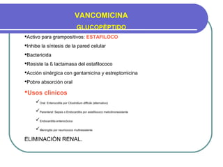 VANCOMICINA
GLUCOPÈPTIDO
Activo para grampositivos: ESTAFILOCO
Inhibe la síntesis de la pared celular
Bactericida
Resiste la ß lactamasa del estafilococo
Acciòn sinèrgica con gentamicina y estreptomicina
Pobre absorciòn oral
Usos clìnicos
Oral: Enterocolitis por Clostridium difficile (alternativo)
Parenteral: Sepsis o Endocarditis por estafilococo meticilinoresistente
Endocarditis enterocòcica
Meningitis por neumococo multiresistente
ELIMINACIÒN RENAL.
 