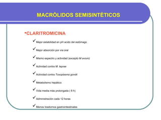 MACRÒLIDOS SEMISINTÈTICOS
CLARITROMICINA
Mejor estabilidad en pH acido del estómago
Mejor absorción por vía oral
Mismo espectro y actividad (excepto M avium)
Actividad contra M. leprae
Actividad contra Toxoplasma gondii
Metabolismo hepático
Vida media màs prolongada ( 6 h)
Administraciòn cada 12 horas
Menos trastornos gastrointestinales
 