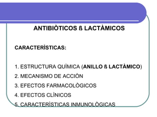 ANTIBIÒTICOS ß LACTÀMICOS
CARACTERÌSTICAS:
1. ESTRUCTURA QUÌMICA (ANILLO ß LACTÀMICO)
2. MECANISMO DE ACCIÒN
3. EFECTOS FARMACOLÒGICOS
4. EFECTOS CLÌNICOS
5. CARACTERÌSTICAS INMUNOLÒGICAS
 