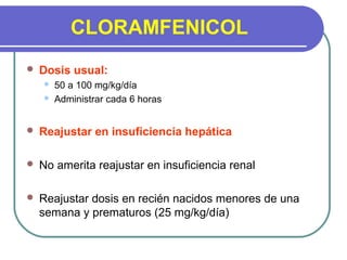 CLORAMFENICOL
 Dosis usual:
 50 a 100 mg/kg/día
 Administrar cada 6 horas
 Reajustar en insuficiencia hepática
 No amerita reajustar en insuficiencia renal
 Reajustar dosis en recién nacidos menores de una
semana y prematuros (25 mg/kg/día)
 