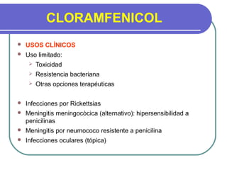 CLORAMFENICOL
 USOS CLÌNICOS
 Uso limitado:
 Toxicidad
 Resistencia bacteriana
 Otras opciones terapéuticas
 Infecciones por Rickettsias
 Meningitis meningocòcica (alternativo): hipersensibilidad a
penicilinas
 Meningitis por neumococo resistente a penicilina
 Infecciones oculares (tópica)
 