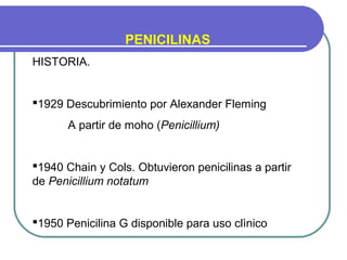 PENICILINAS
HISTORIA.
1929 Descubrimiento por Alexander Fleming
A partir de moho (Penicillium)
1940 Chain y Cols. Obtuvieron penicilinas a partir
de Penicillium notatum
1950 Penicilina G disponible para uso clìnico
 