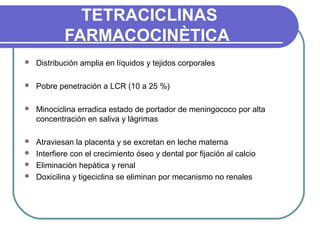 TETRACICLINAS
FARMACOCINÈTICA
 Distribución amplia en líquidos y tejidos corporales
 Pobre penetración a LCR (10 a 25 %)
 Minociclina erradica estado de portador de meningococo por alta
concentración en saliva y làgrimas
 Atraviesan la placenta y se excretan en leche materna
 Interfiere con el crecimiento óseo y dental por fijación al calcio
 Eliminaciòn hepàtica y renal
 Doxicilina y tigeciclina se eliminan por mecanismo no renales
 