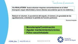#FSFB_Edu www.fsfb.edu.co
Vía INHALATORIA busca alcanzar mayores concentraciones en el árbol
bronquial, mayor efectividad y menor efectos secundarios que la vía sistémica.
Reducir el volumen, la purulencia del esputo, el número y la gravedad de las
agudizaciones, enlentecer la pérdida de función pulmonar.
• Monoterapia/Combinación
• Aguda/ mantenimiento/crónica
• Polvo seco/inhalado
Infect Dis Clin N Am 31 (2017) 577–591
Nuevas terapias
 