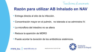 #FSFB_Edu www.fsfb.edu.co
Razón para utilizar AB Inhalado en NAV
• Entrega directa al sitio de la infección.
• Concentración mayor en el pulmón, no tolerada si se administra IV.
• La microflora del intestino no se altera
• Reduce la aparición de MDRO
• Puede acortar la duración de los antibióticos sistémicos.
Infect Dis Clin N Am 31 (2017) 577–591
 