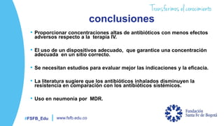 #FSFB_Edu www.fsfb.edu.co
conclusiones
• Proporcionar concentraciones altas de antibióticos con menos efectos
adversos respecto a la terapia IV.
• El uso de un dispositivos adecuado, que garantice una concentración
adecuada en un sitio correcto.
• Se necesitan estudios para evaluar mejor las indicaciones y la eficacia.
• La literatura sugiere que los antibióticos inhalados disminuyen la
resistencia en comparación con los antibióticos sistémicos.
• Uso en neumonía por MDR.
 