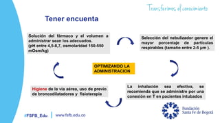 #FSFB_Edu www.fsfb.edu.co
Tener encuenta
Solución del fármaco y el volumen a
administrar sean los adecuados.
(pH entre 4,5-8,7, osmolaridad 150-550
mOsm/kg)
Selección del nebulizador genere el
mayor porcentaje de partículas
respirables (tamaño entre 2-5 μm ).
La inhalación sea efectiva, se
recomienda que se administre por una
conexión en T en pacientes intubados
Higiene de la vía aérea, uso de previo
de broncodilatadores y fisioterapia
OPTIMIZANDO LA
ADMINISTRACION
 