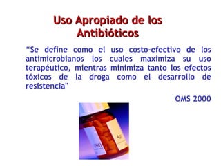 Microorganismo Uso Apropiado de los Antibióticos “ Se define como el uso costo-efectivo de los antimicrobianos los cuales maximiza su uso terapéutico, mientras minimiza tanto los efectos tóxicos de la droga como el desarrollo de resistencia" OMS 2000 