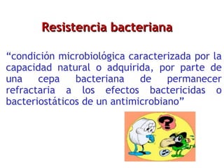 Resistencia bacteriana “ condición microbiológica caracterizada por la capacidad natural o adquirida, por parte de una cepa bacteriana de permanecer refractaria a los efectos bactericidas o bacteriostáticos de un antimicrobiano” 