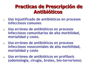 Practicas de Prescripción de Antibióticos  Uso injustificado de antibióticos en procesos infecciosos comunes Uso erróneo de antibióticos en procesos infecciosos comunitarios de alta morbilidad, mortalidad y costo. Uso erróneo de antibióticos en procesos infecciosos nosocomiales de alta morbilidad, mortalidad y costo Uso erróneo de antibióticos en profilaxis (odontología, cirugía, brotes, bio-terrorismo)‏ 