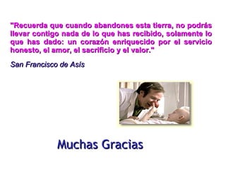Muchas Gracias "Recuerda que cuando abandones esta tierra, no podrás llevar contigo nada de lo que has recibido, solamente lo que has dado: un corazón enriquecido por el servicio honesto, el amor, el sacrificio y el valor."   San Francisco de Asís  