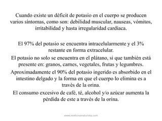 Cuando existe un déficit de potasio en el cuerpo se producen
varios síntomas, como son: debilidad muscular, nauseas, vómitos,
irritabilidad y hasta irregularidad cardíaca.
El 97% del potasio se encuentra intracelularmente y el 3%
restante en forma extracelular.
El potasio no solo se encuentra en el plátano, si que también está
presente en: granos, carnes, vegetales, frutas y legumbres.
Aproximadamente el 90% del potasio ingerido es absorbido en el
intestino delgado y la forma en que el cuerpo lo elimina es a
través de la orina.
El consumo excesivo de café, té, alcohol y/o azúcar aumenta la
pérdida de este a través de la orina.
www.medicinasnaturistas.com
 