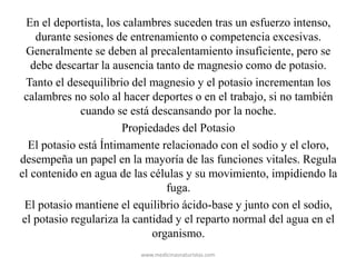 En el deportista, los calambres suceden tras un esfuerzo intenso,
durante sesiones de entrenamiento o competencia excesivas.
Generalmente se deben al precalentamiento insuficiente, pero se
debe descartar la ausencia tanto de magnesio como de potasio.
Tanto el desequilibrio del magnesio y el potasio incrementan los
calambres no solo al hacer deportes o en el trabajo, si no también
cuando se está descansando por la noche.
Propiedades del Potasio
El potasio está Íntimamente relacionado con el sodio y el cloro,
desempeña un papel en la mayoría de las funciones vitales. Regula
el contenido en agua de las células y su movimiento, impidiendo la
fuga.
El potasio mantiene el equilibrio ácido-base y junto con el sodio,
el potasio regulariza la cantidad y el reparto normal del agua en el
organismo.
www.medicinasnaturistas.com
 