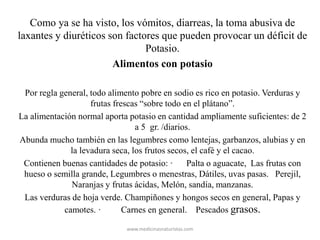 Como ya se ha visto, los vómitos, diarreas, la toma abusiva de
laxantes y diuréticos son factores que pueden provocar un déficit de
Potasio.
Alimentos con potasio
Por regla general, todo alimento pobre en sodio es rico en potasio. Verduras y
frutas frescas “sobre todo en el plátano”.
La alimentación normal aporta potasio en cantidad ampliamente suficientes: de 2
a 5 gr. /diarios.
Abunda mucho también en las legumbres como lentejas, garbanzos, alubias y en
la levadura seca, los frutos secos, el café y el cacao.
Contienen buenas cantidades de potasio: · Palta o aguacate, Las frutas con
hueso o semilla grande, Legumbres o menestras, Dátiles, uvas pasas. Perejil,
Naranjas y frutas ácidas, Melón, sandía, manzanas.
Las verduras de hoja verde. Champiñones y hongos secos en general, Papas y
camotes. · Carnes en general. Pescados grasos.
www.medicinasnaturistas.com
 
