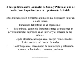 El desequilibrio entre los niveles de Sodio y Potasio es uno de
los factores importantes en la Hipertensión Arterial.
Estos nutrientes son elementos químicos que no pueden faltar en
la dieta diaria.
Funciones del potasio en el organismo :
· Este mineral cumple la importante tarea de mantener en
niveles normales la presión en el interior y el exterior de las
células.
· Regula el balance de agua en el cuerpo reduciendo los
efectos nocivos del exceso de sodio.
· Contribuye en el mecanismo de contracción y relajación
muscular, sobre todo en personas cardíacas.
www.medicinasnaturistas.com
 