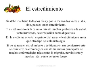 El estreñimiento
Se debe ir al baño todos los días y por lo menos dos veces al día,
sino, puedes tener estreñimiento.
El estreñimiento es la causa o raiz de muchos problemas de salud,
tanto nerviosos, de circulación como digestivos.
En la medicina oriental es primordial sanar el estreñimiento antes
que otro tipo de sintomatología.
Si no se sana el estreñimiento o estitiquez en sus comienzos este
se convierte en crónico y es una de las cuasas principales de
muchas enfermedades tales como la migraña, nerviosismo y
muchas más, como veremos luego.
www.medicinasnaturistas.com
 