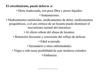 El estreñimiento, puede deberse a:
• Dieta inadecuada, con poca fibra y pocos líquidos.
• Sedentarismo.
• Medicamentos (antiácidos, medicamentos de dolor, medicamentos
psiquiátricos, o el uso crónico de un laxante puede disminuir el
movimiento normal del intestino).
• Al efecto rebote del abuso de laxantes.
• Retención frecuente y consciente del reflejo de defecar.
• Edad avanzada.
• Secundario a otras enfermedades.
• Viajar o sólo tener posibilidad de usar inodoros extraños.
• Embarazo.
www.medicinasnaturistas.com
 