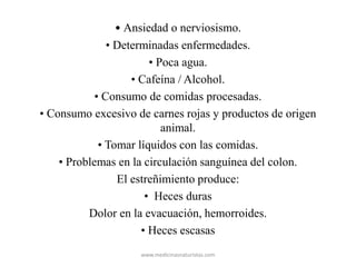 • Ansiedad o nerviosismo.
• Determinadas enfermedades.
• Poca agua.
• Cafeína / Alcohol.
• Consumo de comidas procesadas.
• Consumo excesivo de carnes rojas y productos de origen
animal.
• Tomar líquidos con las comidas.
• Problemas en la circulación sanguínea del colon.
El estreñimiento produce:
• Heces duras
Dolor en la evacuación, hemorroides.
• Heces escasas
www.medicinasnaturistas.com
 