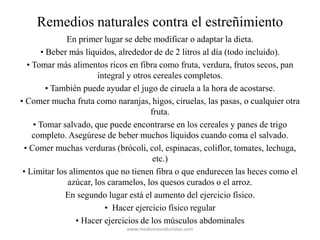 Remedios naturales contra el estreñimiento
En primer lugar se debe modificar o adaptar la dieta.
• Beber más líquidos, alrededor de de 2 litros al día (todo incluido).
• Tomar más alimentos ricos en fibra como fruta, verdura, frutos secos, pan
integral y otros cereales completos.
• También puede ayudar el jugo de ciruela a la hora de acostarse.
• Comer mucha fruta como naranjas, higos, ciruelas, las pasas, o cualquier otra
fruta.
• Tomar salvado, que puede encontrarse en los cereales y panes de trigo
completo. Asegúrese de beber muchos líquidos cuando coma el salvado.
• Comer muchas verduras (brócoli, col, espinacas, coliflor, tomates, lechuga,
etc.)
• Limitar los alimentos que no tienen fibra o que endurecen las heces como el
azúcar, los caramelos, los quesos curados o el arroz.
En segundo lugar está el aumento del ejercicio físico.
• Hacer ejercicio físico regular
• Hacer ejercicios de los músculos abdominales
www.medicinasnaturistas.com
 