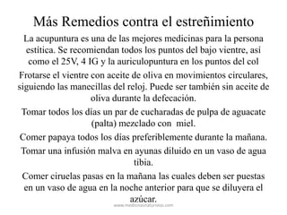 Más Remedios contra el estreñimiento
La acupuntura es una de las mejores medicinas para la persona
estítica. Se recomiendan todos los puntos del bajo vientre, así
como el 25V, 4 IG y la auriculopuntura en los puntos del col
Frotarse el vientre con aceite de oliva en movimientos circulares,
siguiendo las manecillas del reloj. Puede ser también sin aceite de
oliva durante la defecación.
Tomar todos los días un par de cucharadas de pulpa de aguacate
(palta) mezclado con miel.
Comer papaya todos los días preferiblemente durante la mañana.
Tomar una infusión malva en ayunas diluido en un vaso de agua
tibia.
Comer ciruelas pasas en la mañana las cuales deben ser puestas
en un vaso de agua en la noche anterior para que se diluyera el
azúcar.
www.medicinasnaturistas.com
 