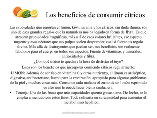 Los beneficios de consumir cítricos
Las propiedades que reportan el limon, kiwi, naranja y los cítricos, sin duda alguna, son
uno de esos grandes regalos que la naturaleza nos ha legado en forma de fruta. Es que
atesoran propiedades magníficas, más allá de esos colores brillantes, ese aspecto
turgente y esos néctares que sus pulpas suelen desprender, cual si fueran un regalo
divino. Más allá de lo atrayentes que pueden ser, sus beneficios son realmente
fabulosos para el cuerpo en todos sus aspectos. Fuente de vitaminas y minerales,
antioxidantes y fibra.
¿Con qué cítrico te quedas a la hora de disfrutar el tuyo?
Estos son los beneficios que incorporas comiendo cítricos regularmente:
LIMON: Además de ser rico en vitamina C y otros nutrientes, el limón es antiséptico,
digestivo, antibacteriano, bueno para la respiración, apropiado para algunos problemas
de la piel y muchas cosas más. Consumir cada mañana el zumo de un limón exprimido
es algo que le puede hacer bien a cualquiera.
• Toronja: Una de las frutas que más capacidades quema grasas tiene. De hecho, se lo
emplea a menudo con estos fines. Todo radicaría en su capacidad para aumentar el
metabolismo hepático.
www.medicinasnaturistas.com
 