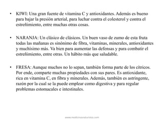 • KIWI: Una gran fuente de vitamina C y antioxidantes. Además es bueno
para bajar la presión arterial, para luchar contra el colesterol y contra el
estreñimiento, entre muchas otras cosas.
• NARANJA: Un clásico de clásicos. Un buen vaso de zumo de esta fruta
todas las mañanas es sinónimo de fibra, vitaminas, minerales, antioxidantes
y muchísimo más. Va bien para aumentar las defensas y para combatir el
estreñimiento, entre otras. Un hábito más que saludable.
• FRESA: Aunque muchos no lo sepan, también forma parte de los cítricos.
Por ende, comparte muchas propiedades con sus pares. Es antioxidante,
rica en vitamina C, en fibra y minerales. Además, también es astringente,
razón por la cual se la puede emplear como digestiva y para regular
problemas estomacales e intestinales.
www.medicinasnaturistas.com
 