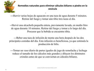 Remedios naturales para eliminar cálculos biliares o piedra en la
vesícula
•
---Hervir varias hojas de aguacate en una taza de agua durante 5 minutos.
Retirar del fuego y tomar aún tibio tres tazas al día.
--Hervir una alcachofa pequeña entera, previamente lavada, en medio litro
de agua durante 10 minutos. Retirar del fuego y tomar a lo largo del día.
Procurar que la bebida se encuentre tibia.
---Beber una taza de infusión de menta una hora después de las dos
principales comidas del día. Esta infusión es beneficiosa, ya que estimula la
producción de bilis.
---Tomar un vaso diario de partes iguales de jugo de remolacha y lechuga
reduce el tamaño de los cálculos más grandes y diluyen los diminutos
cristales antes de que se conviertan en cálculos biliares.
•
www.medicinasnaturistas.com
 
