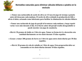 Remedios naturales para eliminar cálculos biliares o piedra en la
vesícula
•
---Tomar una cucharadita de aceite de oliva en 1/2 taza de jugo de toronja o pomelo
antes del desayuno cada mañana. El aceite de oliva estimula la producción de bilis y
alivia el dolor, actuando como lubricante para facilitar la eliminación de cálculos biliares
--Tomar una cucharada de jugo de perejil al levantarse cada mañana y luego repetir
varias veces más durante el día. Si el fuerte sabor del perejil resulta desagradable se
puede mezclar con jugo de zanahoria.
--Hervir 30 gramos de boldo en 1 litro de agua. Tomar en forma de té o decocción esta
cantidad diariamente en tres dosis durante 15 días seguidos.
---Licuar y tomar 200 gramos de berro en 1 litro de agua entres dosis diarias por 30 días
seguidos.
---Hervir 20 gramos de cola de caballo en 1 litro de agua. Esta preparación debe ser
consumida en tres dosis diarias durante 10 días seguidos.
•
•
www.medicinasnaturistas.com
 