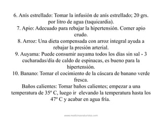 6. Anís estrellado: Tomar la infusión de anís estrellado; 20 grs.
por litro de agua (taquicardia).
7. Apio: Adecuado para rebajar la hipertensión. Comer apio
crudo.
8. Arroz: Una dieta compensada con arroz integral ayuda a
rebajar la presión arterial.
9. Auyama: Puede consumir auyama todos los días sin sal - 3
cucharadas/día de caldo de espinacas, es bueno para la
hipertensión.
10. Banano: Tomar el cocimiento de la cáscara de banano verde
fresca.
Baños calientes: Tomar baños calientes; empezar a una
temperatura de 35º C, luego ir elevando la temperatura hasta los
47º C y acabar en agua fría.
www.medicinasnaturistas.com
 