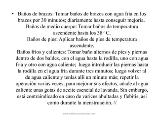 • Baños de brazos: Tomar baños de brazos con agua fría en los
brazos por 30 minutos; diariamente hasta conseguir mejoría.
Baños de medio cuerpo: Tomar baños de temperatura
ascendente hasta los 38° C.
Baños de pies: Aplicar baños de pies de temperatura
ascendente.
Baños fríos y calientes: Tomar baño alternos de pies y piernas
dentro de dos baldes, con el agua hasta la rodilla, uno con agua
fría y otro con agua caliente; luego introducir las piernas hasta
la rodilla en el agua fría durante tres minutos; luego volver al
de agua caliente y tenlas allí un minuto más; repetir la
operación varias veces; para mejorar sus efectos, añade al agua
caliente unas gotas de aceite esencial de lavanda. Sin embargo,
está contraindicado en caso de varices abultadas y flebitis, así
como durante la menstruación. //
www.medicinasnaturistas.com
 