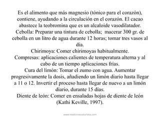 Es el alimento que más magnesio (tónico para el corazón),
contiene, ayudando a la circulación en el corazón. El cacao
abastece la teobromina que es un alcaloide vasodilatador.
Cebolla: Preparar una tintura de cebolla; macerar 300 gr. de
cebolla en un litro de agua durante 12 horas; tomar tres vasos al
día.
Chirimoya: Comer chirimoyas habitualmente.
Compresas: aplicaciones calientes de temperatura alterna y al
cabo de un tiempo aplicaciones frías.
Cura del limón: Tomar el zumo con agua. Aumentar
progresivamente la dosis, añadiendo un limón diario hasta llegar
a 11 o 12. Invertir el proceso hasta llegar de nuevo a un limón
diario, durante 15 días.
Diente de león: Comer en ensaladas hojas de diente de león
(Kathi Keville, 1997).
www.medicinasnaturistas.com
 